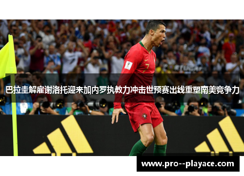 巴拉圭解雇谢洛托迎来加内罗执教力冲击世预赛出线重塑南美竞争力